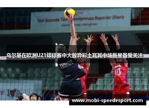 乌尔基在欧洲U21锦标赛中大放异彩土耳其中场新星备受关注
